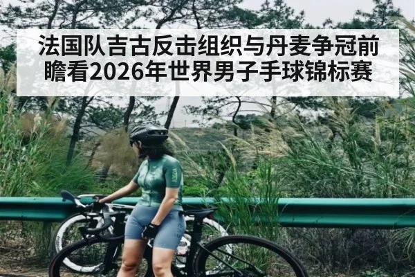 法国队吉古反击组织与丹麦争冠前瞻看2026年世界男子手球锦标赛